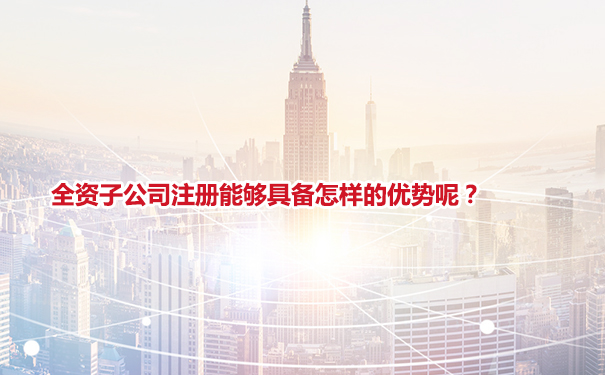 全资子公司注册能够具备怎样的优势呢？